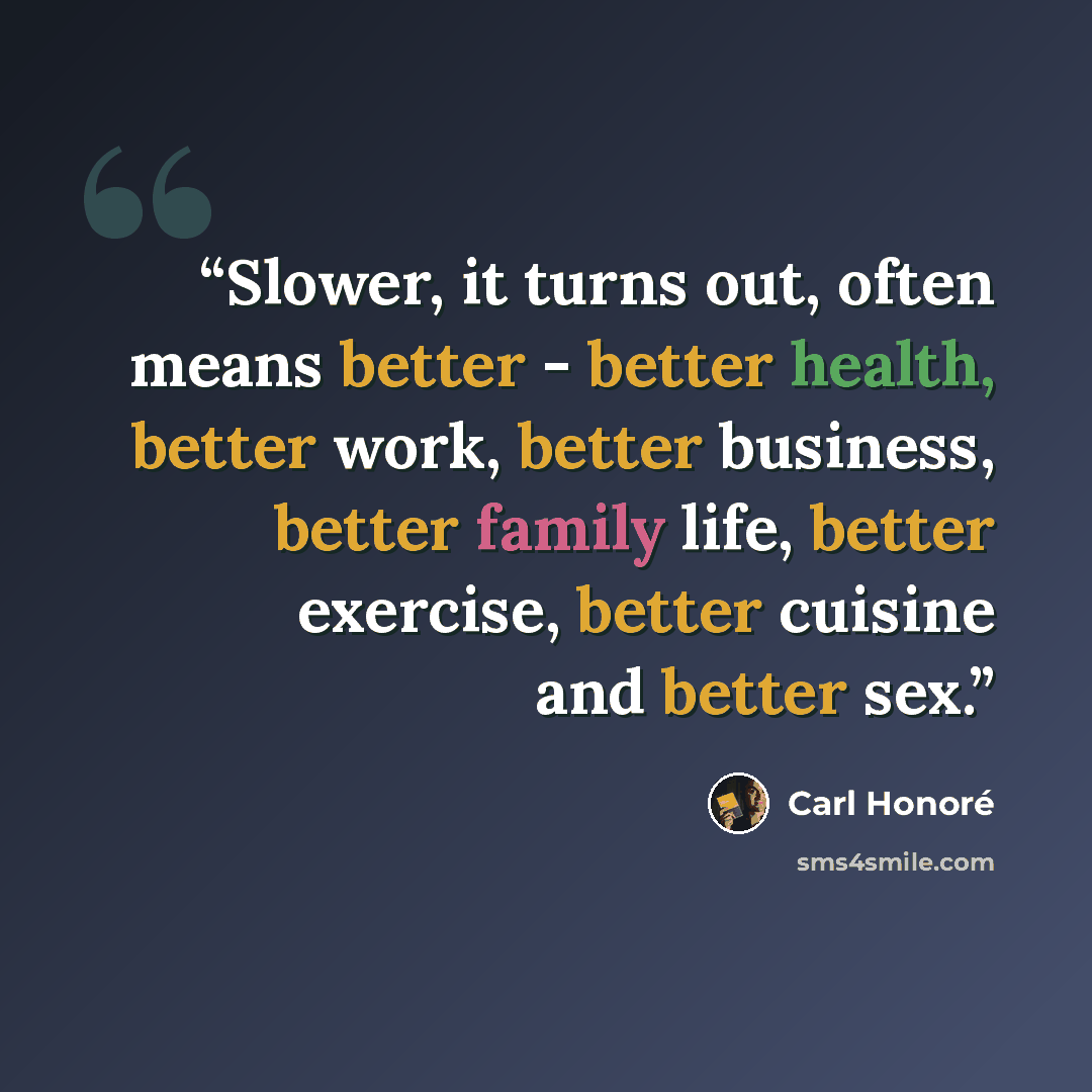 “Slower, it turns out, often means better - better health, better work, better business, better family life, better exercise, better cuisine and better sex.” quote by Carl Honoré