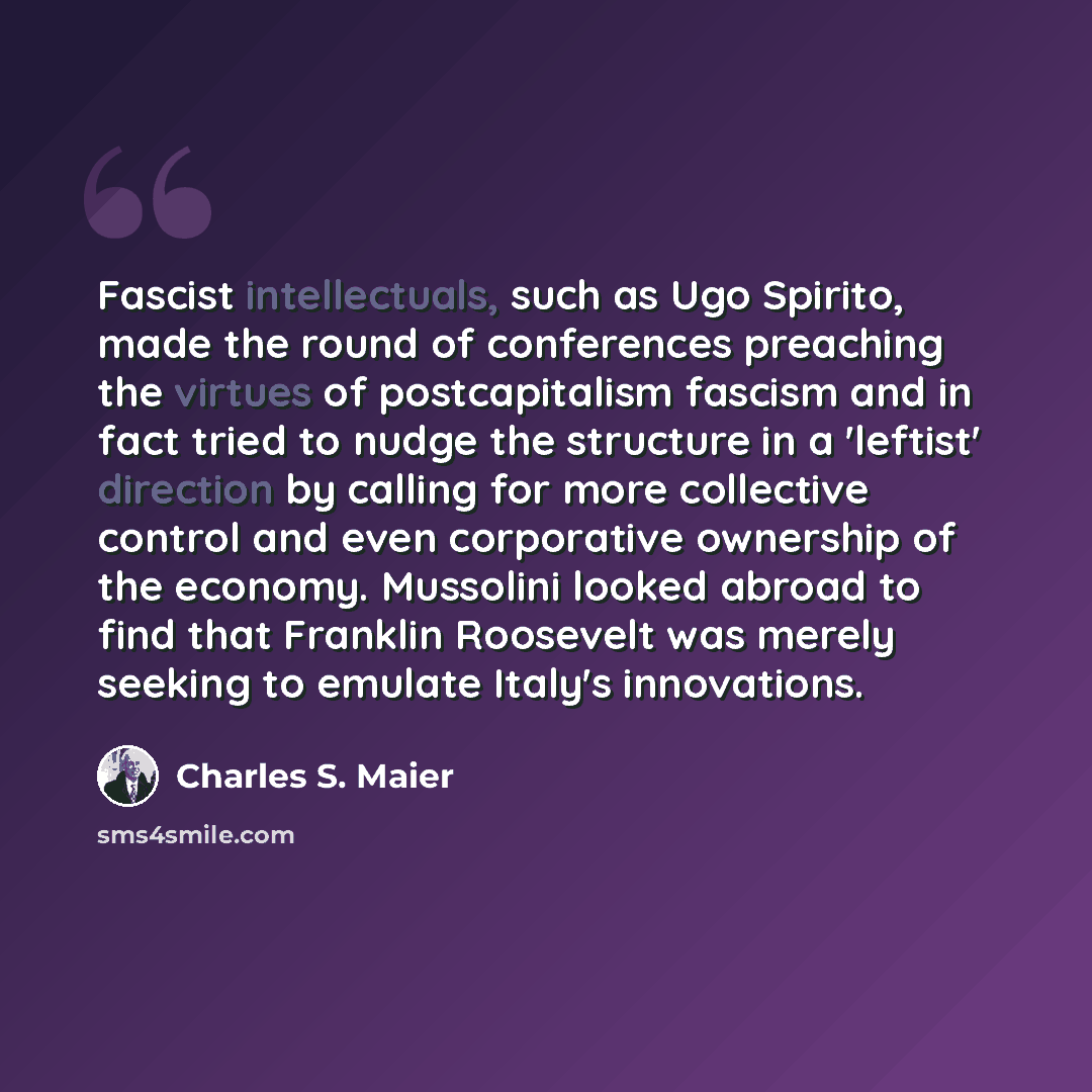 “Fascist intellectuals, such as Ugo Spirito, made the round of conferences preaching the virtues of postcapitalism fascism and in fact tried to nudge the structure in a 'leftist' direction by calling for more collective control and even corporative ownership of the economy. Mussolini looked abroad…” quote by Charles S. Maier
