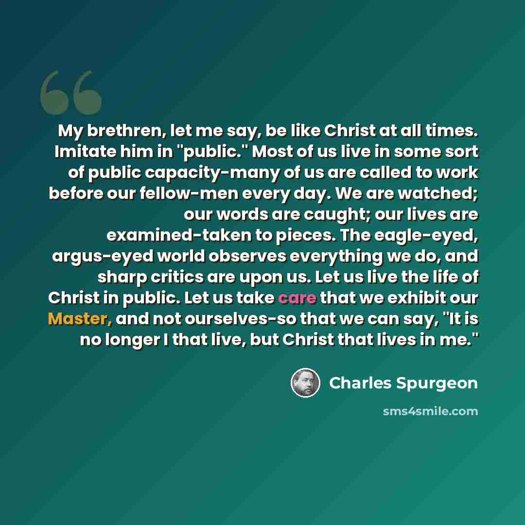 “My brethren, let me say, be like Christ at all times. Imitate him in "public." Most of us live in some sort of public capacity-many of us are called to work before our fellow-men every day. We are watched; our words are caught; our lives are examined-taken to pieces. The eagle-eyed, argus-eyed…” quote by Charles Spurgeon
