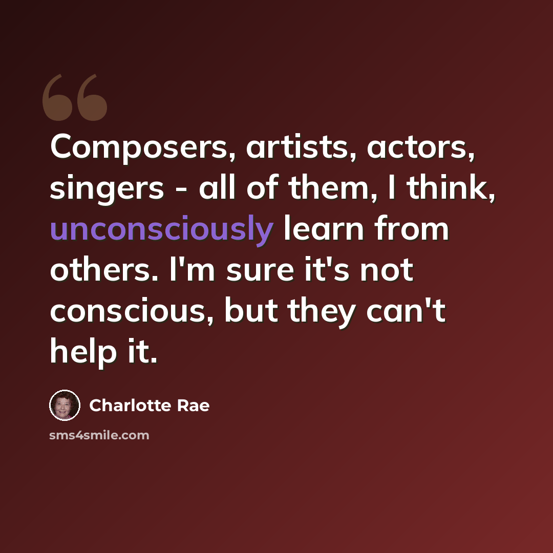 “Composers, artists, actors, singers - all of them, I think, unconsciously learn from others. I'm sure it's not conscious, but they can't help it.” quote by Charlotte Rae