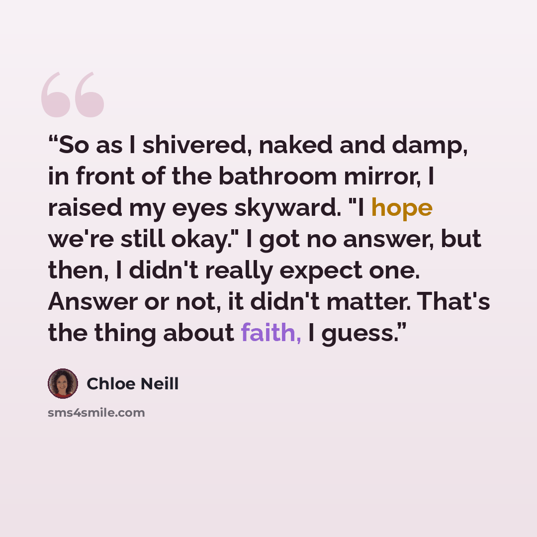 “So as I shivered, naked and damp, in front of the bathroom mirror, I raised my eyes skyward. "I hope we're still okay." I got no answer, but then, I didn't really expect one. Answer or not, it didn't matter. That's the thing about faith, I guess.” quote by Chloe Neill