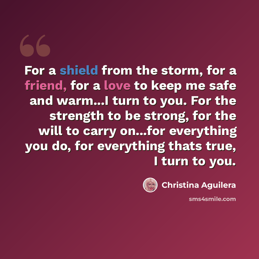 “For a shield from the storm, for a friend, for a love to keep me safe and warm...I turn to you. For the strength to be strong, for the will to carry on...for everything you do, for everything thats true, I turn to you.” quote by Christina Aguilera