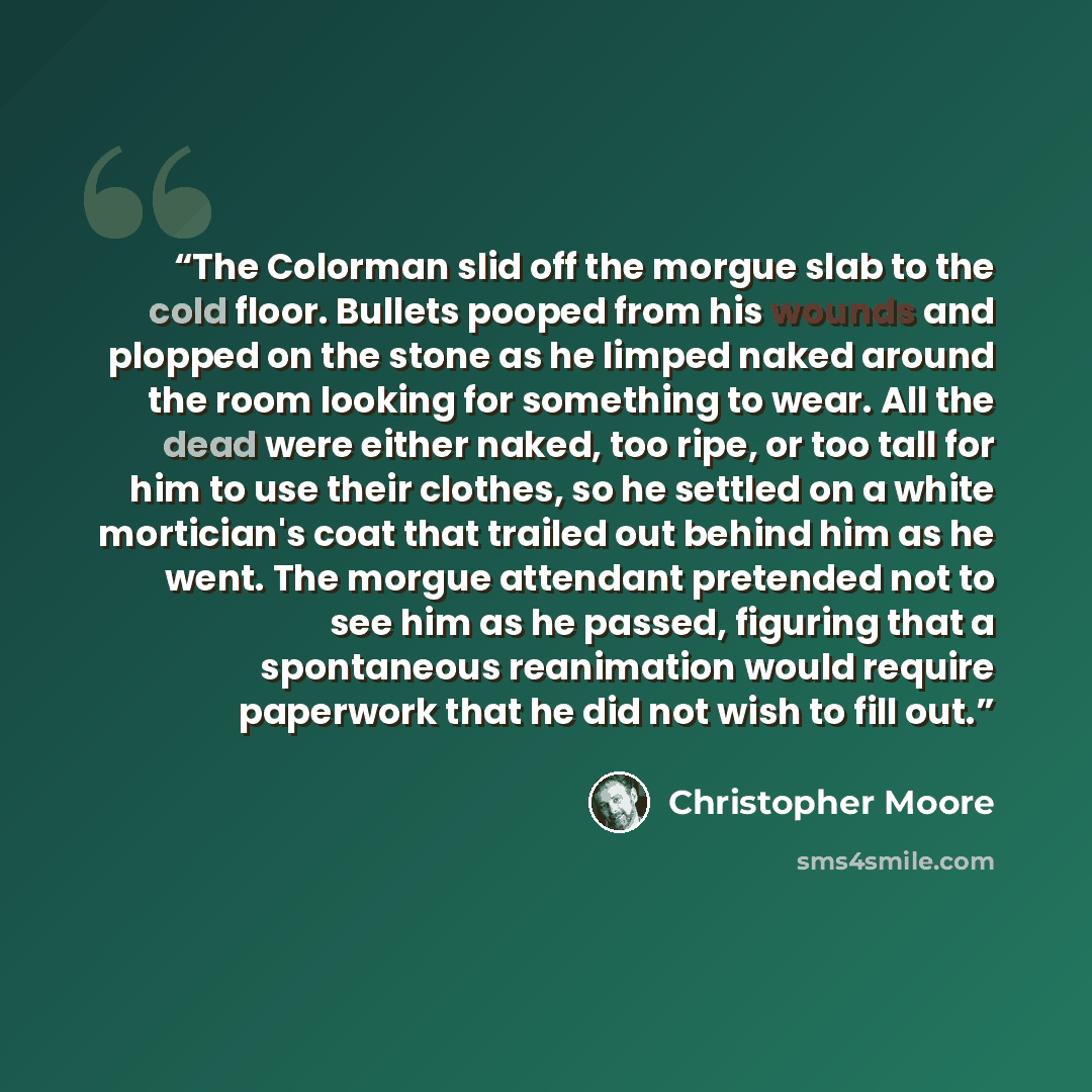 “The Colorman slid off the morgue slab to the cold floor. Bullets pooped from his wounds and plopped on the stone as he limped naked around the room looking for something to wear. All the dead were either naked, too ripe, or too tall for him to use their clothes, so he settled on a white…” quote by Christopher Moore