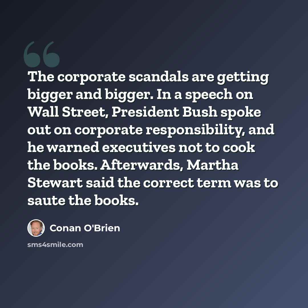 “The corporate scandals are getting bigger and bigger. In a speech on Wall Street, President Bush spoke out on corporate responsibility, and he warned executives not to cook the books. Afterwards, Martha Stewart said the correct term was to saute the books.” quote by Conan O'Brien