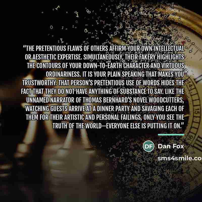 “The pretentious flaws of others affirm your own intellectual or aesthetic expertise. Simultaneously, their fakery highlights the contours of your down-to-earth character and virtuous ordinariness. It is your plain speaking that makes you trustworthy. That person’s pretentious use of words hides…” quote by Dan Fox