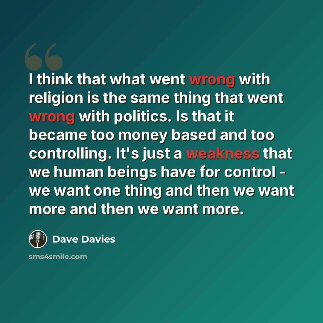 “I think that what went wrong with religion is the same thing that went wrong with politics. Is that it became too money based and too controlling. It's just a weakness that we human beings have for control - we want one thing and then we want more and then we want more.” quote by Dave Davies