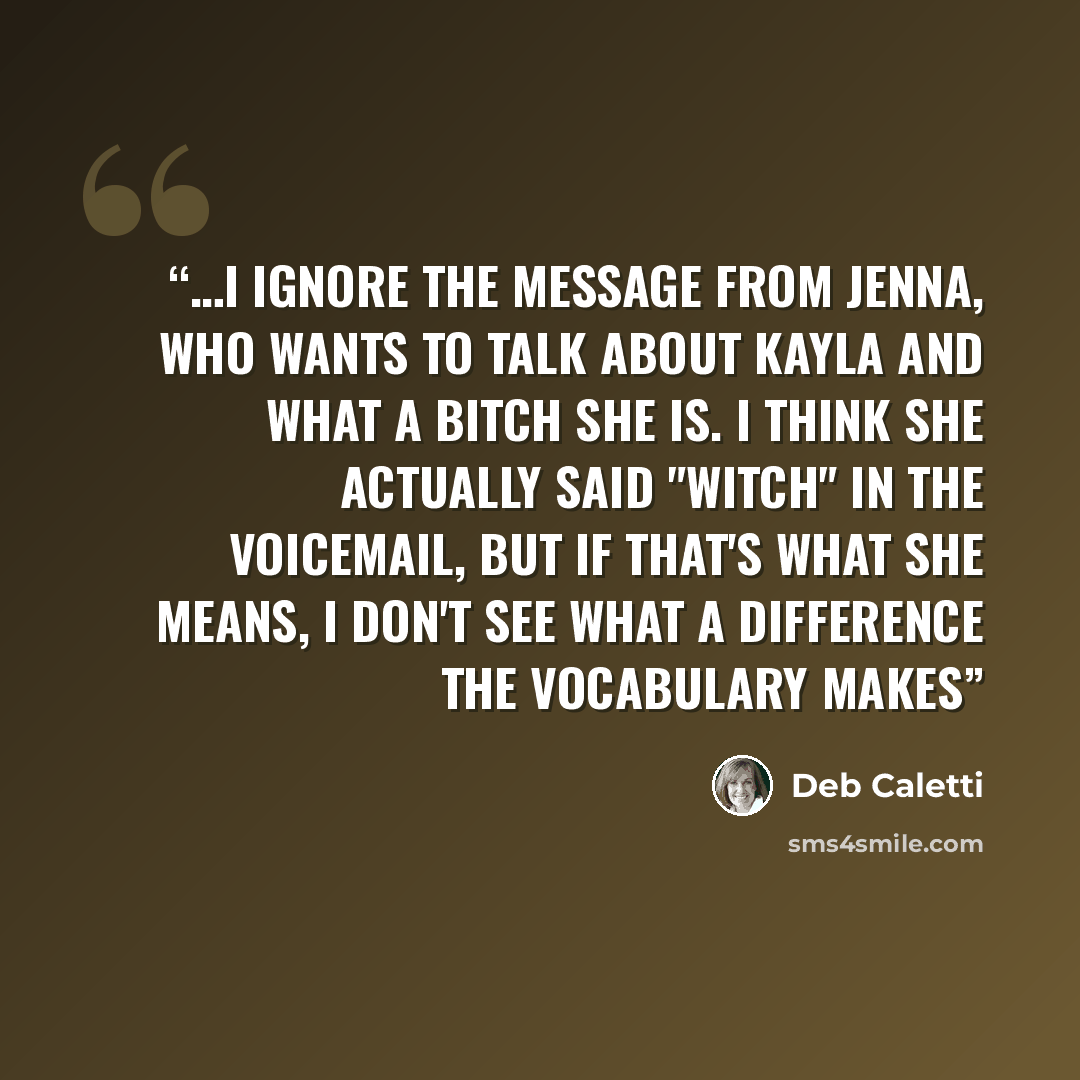 “…I ignore the message from Jenna, who wants to talk about Kayla and what a bitch she is. I think she actually said "witch" in the voicemail, but if that's what she means, I don't see what a difference the vocabulary makes” quote by Deb Caletti