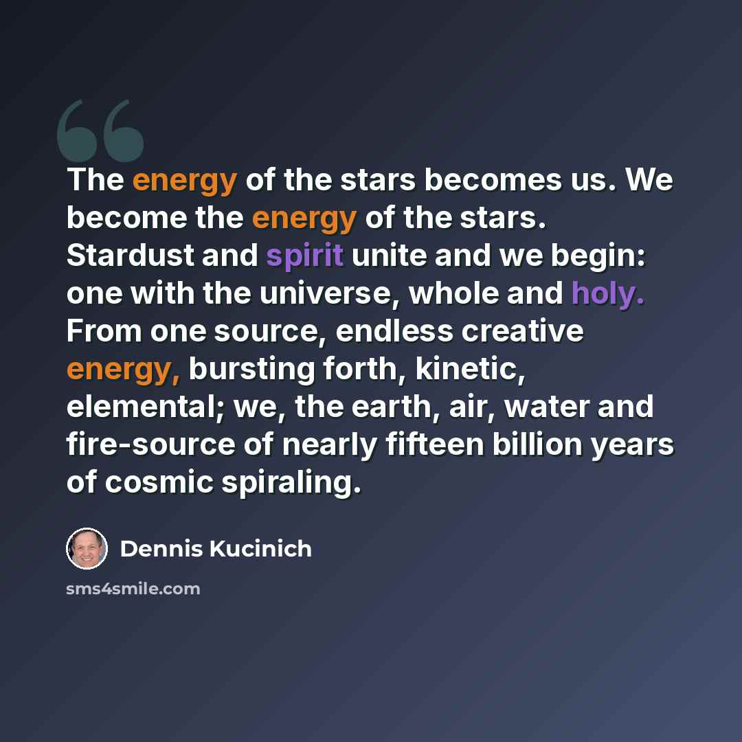 “The energy of the stars becomes us. We become the energy of the stars. Stardust and spirit unite and we begin: one with the universe, whole and holy. From one source, endless creative energy, bursting forth, kinetic, elemental; we, the earth, air, water and fire-source of nearly fifteen billion…” quote by Dennis Kucinich
