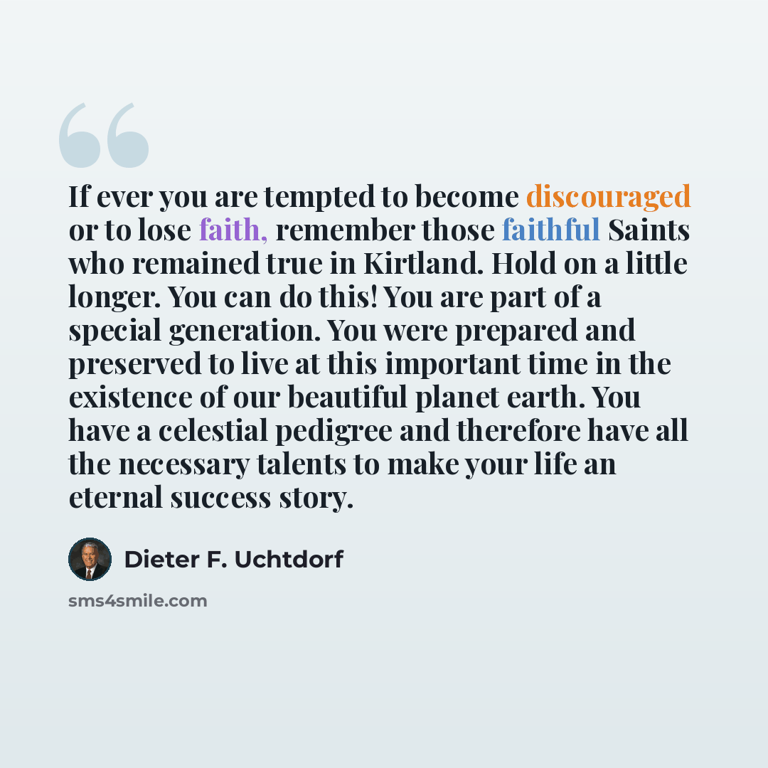 “If ever you are tempted to become discouraged or to lose faith, remember those faithful Saints who remained true in Kirtland. Hold on a little longer. You can do this! You are part of a special generation. You were prepared and preserved to live at this important time in the existence of our…” quote by Dieter F. Uchtdorf