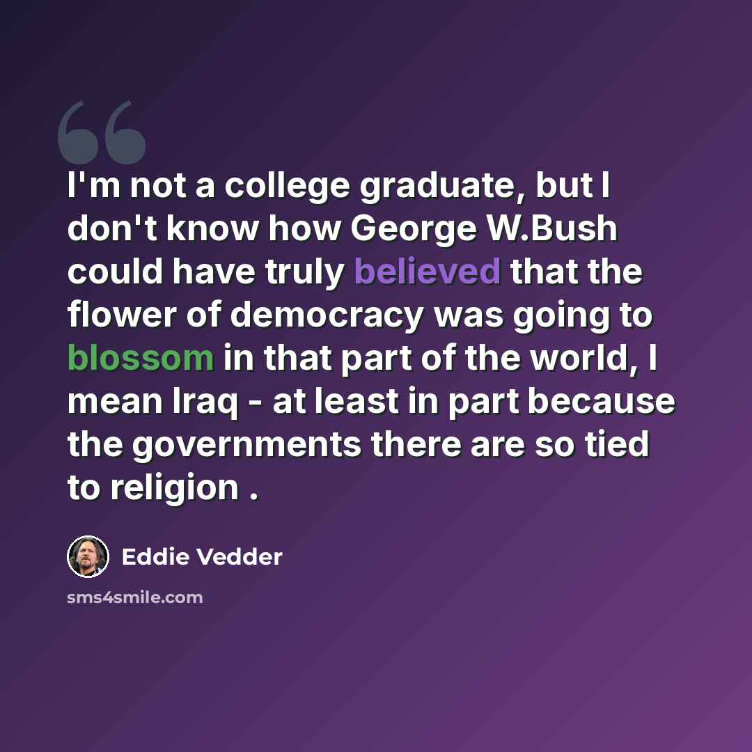 “I'm not a college graduate, but I don't know how George W.Bush could have truly believed that the flower of democracy was going to blossom in that part of the world, I mean Iraq - at least in part because the governments there are so tied to religion .” quote by Eddie Vedder
