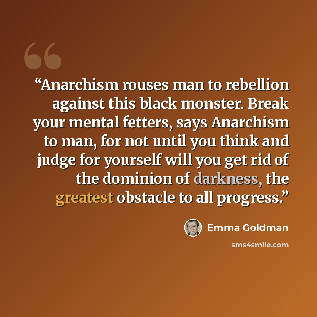 “Anarchism rouses man to rebellion against this black monster. Break your mental fetters, says Anarchism to man, for not until you think and judge for yourself will you get rid of the dominion of darkness, the greatest obstacle to all progress.” quote by Emma Goldman