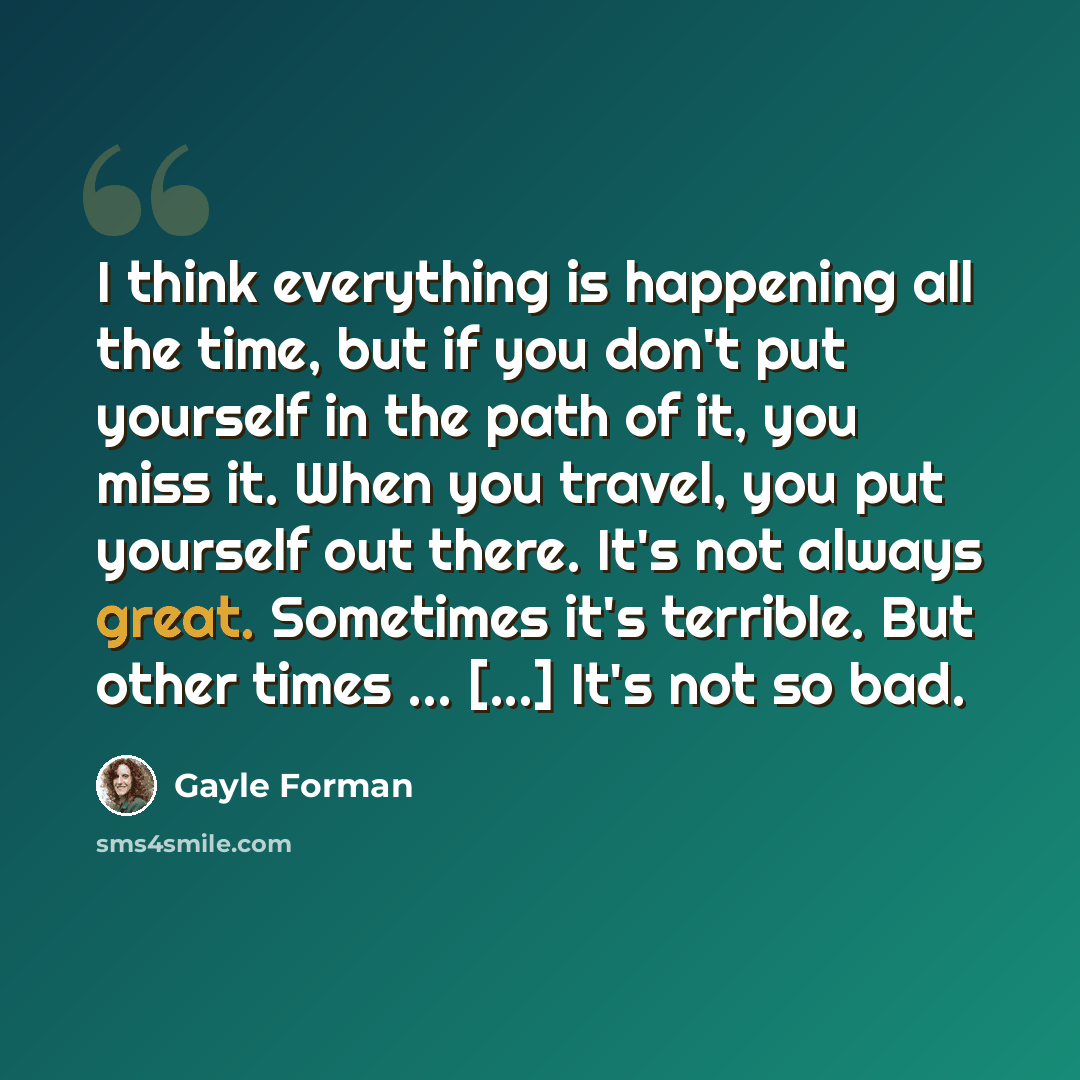 “I think everything is happening all the time, but if you don't put yourself in the path of it, you miss it. When you travel, you put yourself out there. It's not always great. Sometimes it's terrible. But other times ... [...] It's not so bad.” quote by Gayle Forman