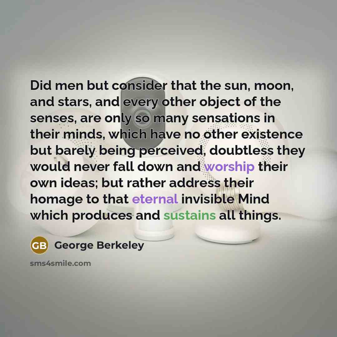 “Did men but consider that the sun, moon, and stars, and every other object of the senses, are only so many sensations in their minds, which have no other existence but barely being perceived, doubtless they would never fall down and worship their own ideas; but rather address their homage to that…” quote by George Berkeley