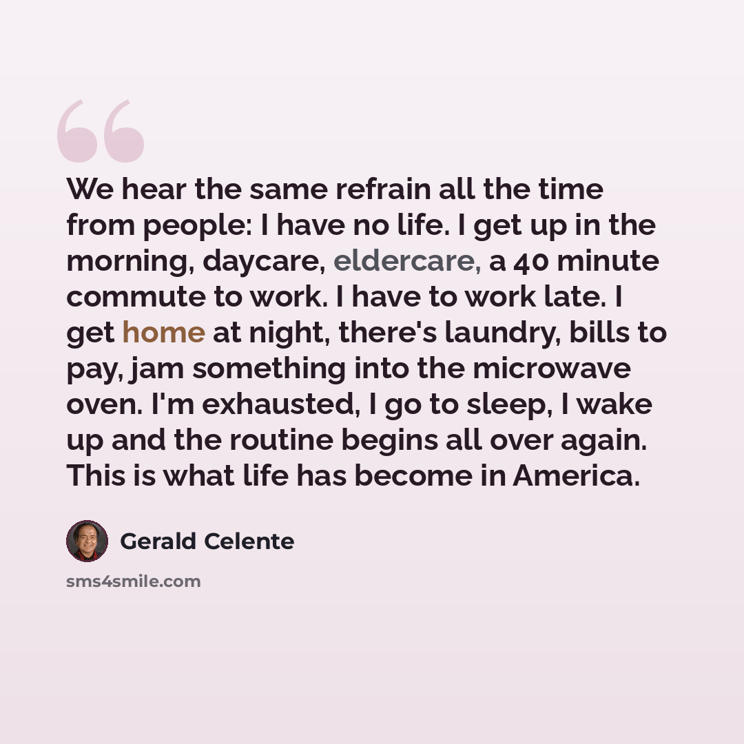 “We hear the same refrain all the time from people: I have no life. I get up in the morning, daycare, eldercare, a 40 minute commute to work. I have to work late. I get home at night, there's laundry, bills to pay, jam something into the microwave oven. I'm exhausted, I go to sleep, I wake up and…” quote by Gerald Celente