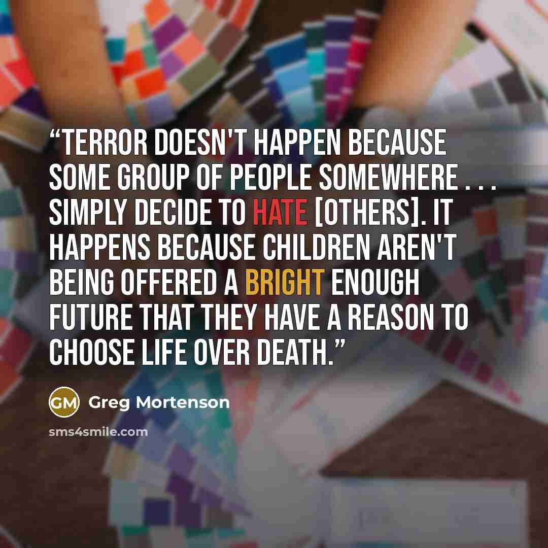 “Terror doesn't happen because some group of people somewhere . . . simply decide to hate [others]. It happens because children aren't being offered a bright enough future that they have a reason to choose life over death.” quote by Greg Mortenson