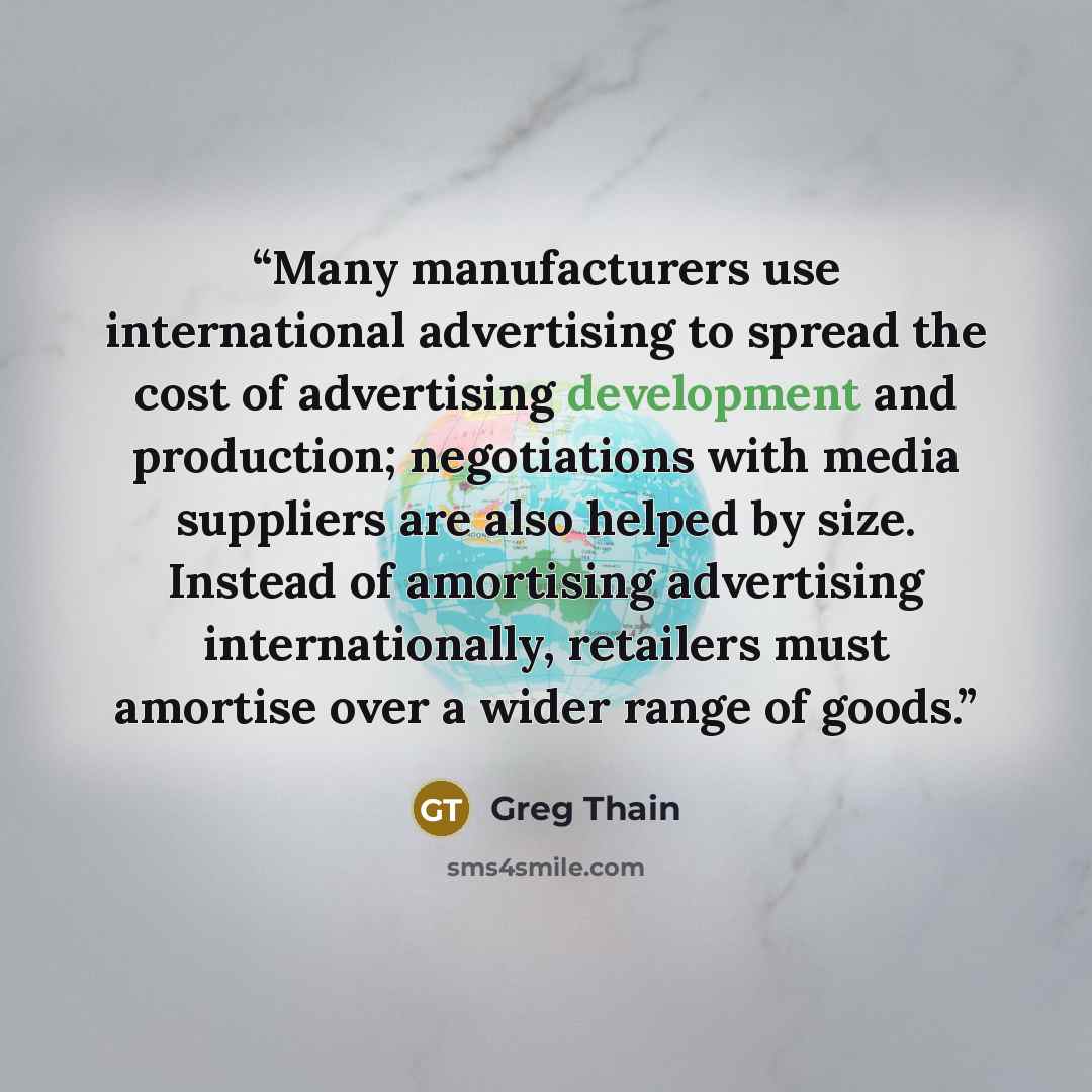 “Many manufacturers use international advertising to spread the cost of advertising development and production; negotiations with media suppliers are also helped by size. Instead of amortising advertising internationally, retailers must amortise over a wider range of goods.” quote by Greg Thain