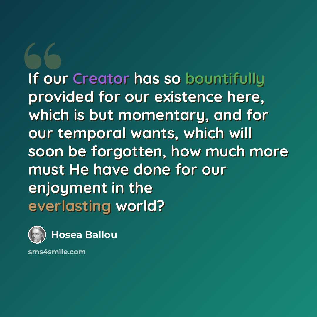 “If our Creator has so bountifully provided for our existence here, which is but momentary, and for our temporal wants, which will soon be forgotten, how much more must He have done for our enjoyment in the everlasting world?” quote by Hosea Ballou