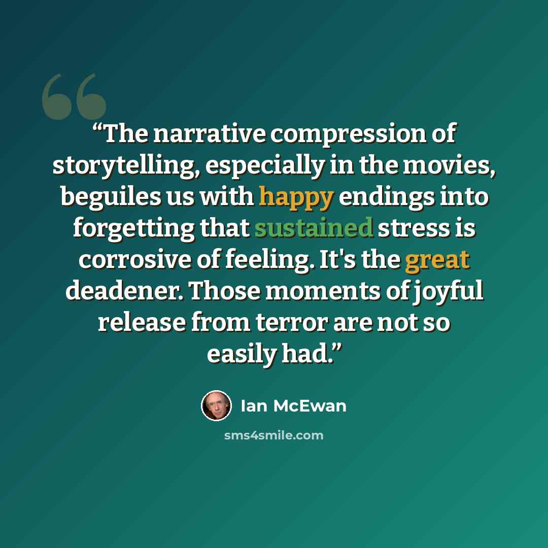 “The narrative compression of storytelling, especially in the movies, beguiles us with happy endings into forgetting that sustained stress is corrosive of feeling. It's the great deadener. Those moments of joyful release from terror are not so easily had.” quote by Ian McEwan