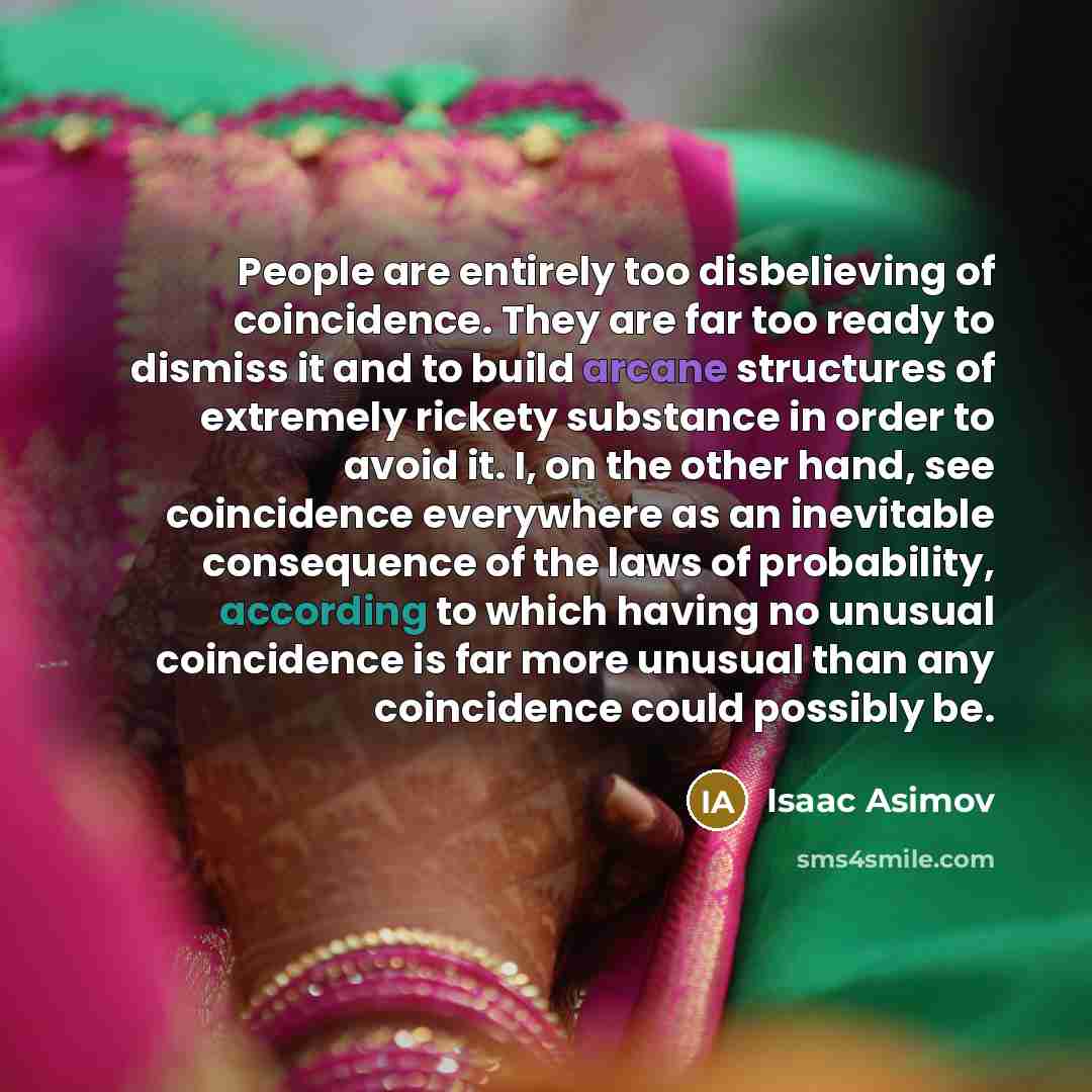 “People are entirely too disbelieving of coincidence. They are far too ready to dismiss it and to build arcane structures of extremely rickety substance in order to avoid it. I, on the other hand, see coincidence everywhere as an inevitable consequence of the laws of probability, according to which…” quote by Isaac Asimov