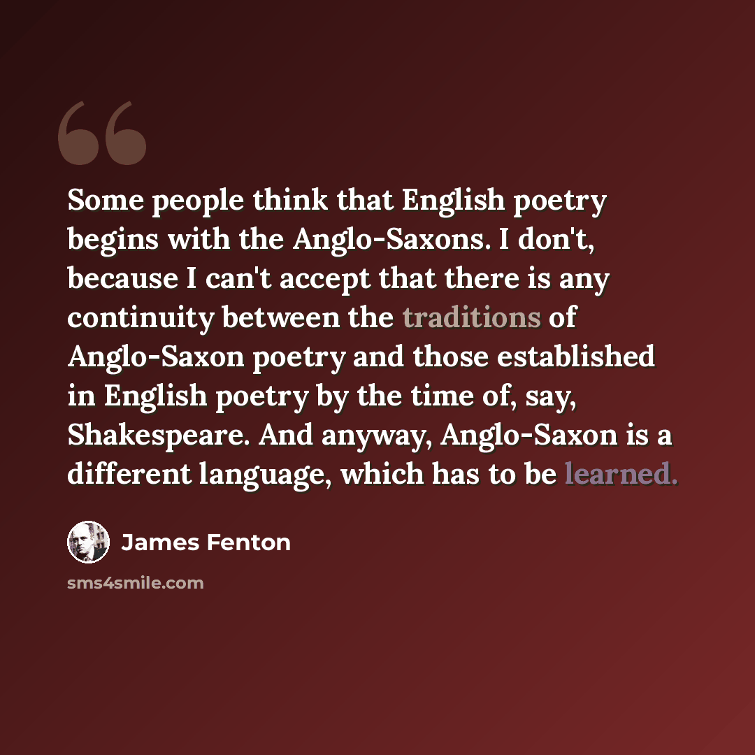 “Some people think that English poetry begins with the Anglo-Saxons. I don't, because I can't accept that there is any continuity between the traditions of Anglo-Saxon poetry and those established in English poetry by the time of, say, Shakespeare. And anyway, Anglo-Saxon is a different language…” quote by James Fenton