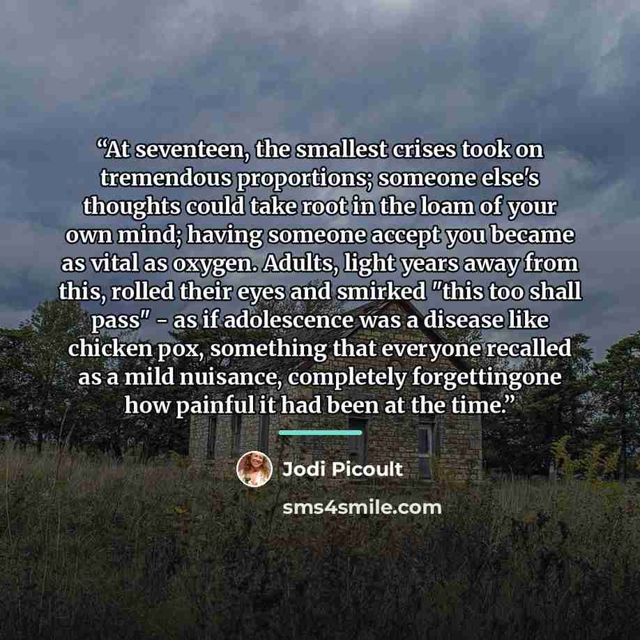 “At seventeen, the smallest crises took on tremendous proportions; someone else's thoughts could take root in the loam of your own mind; having someone accept you became as vital as oxygen. Adults, light years away from this, rolled their eyes and smirked "this too shall pass" - as if adolescence…” quote by Jodi Picoult