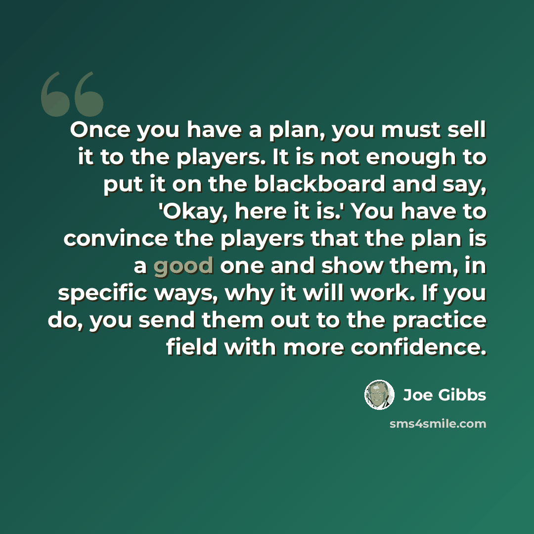 “Once you have a plan, you must sell it to the players. It is not enough to put it on the blackboard and say, 'Okay, here it is.' You have to convince the players that the plan is a good one and show them, in specific ways, why it will work. If you do, you send them out to the practice field with…” quote by Joe Gibbs