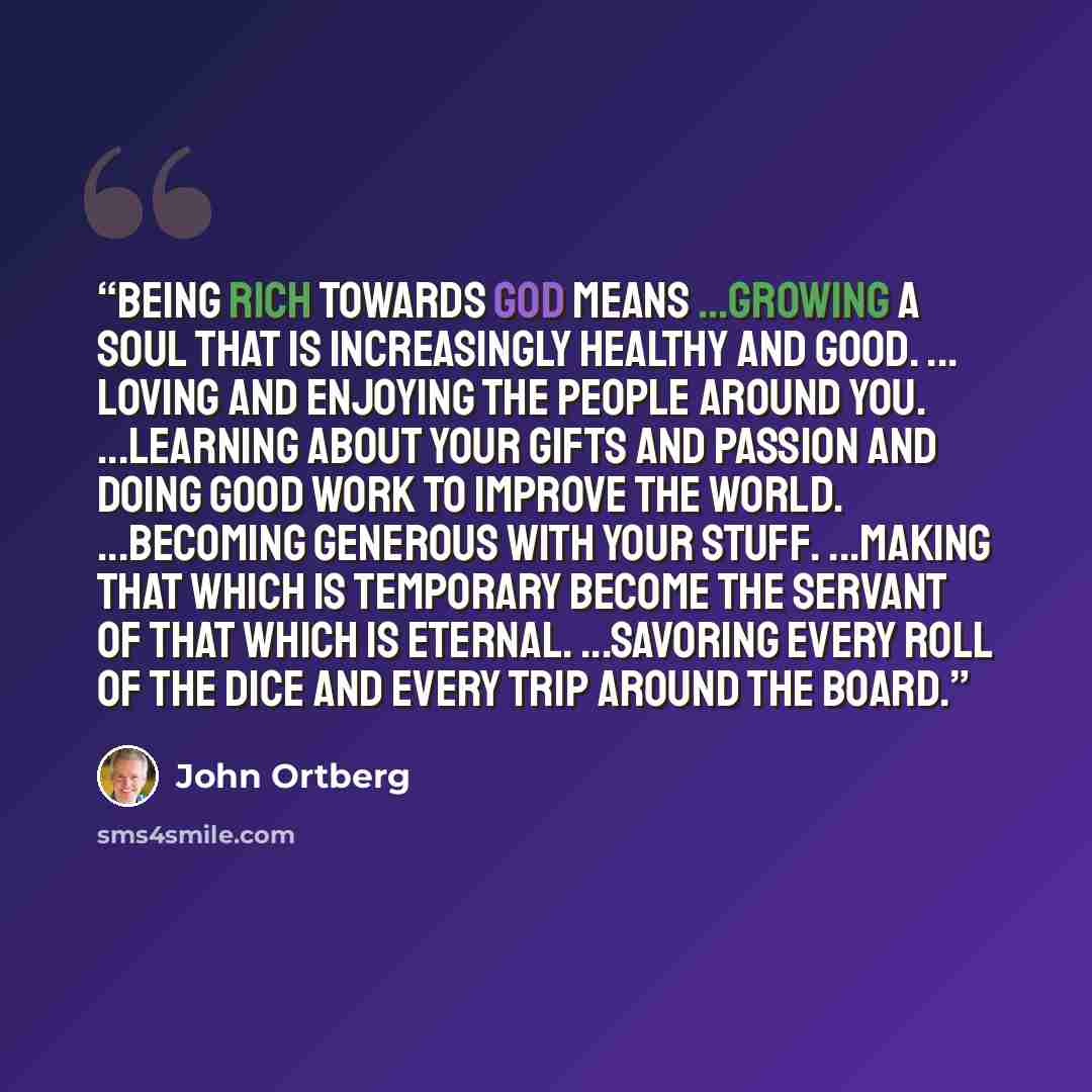 “Being rich towards God means ...growing a soul that is increasingly healthy and good. ... loving and enjoying the people around you. ...learning about your gifts and passion and doing good work to improve the world. ...becoming generous with your stuff. ...making that which is temporary become the…” quote by John Ortberg