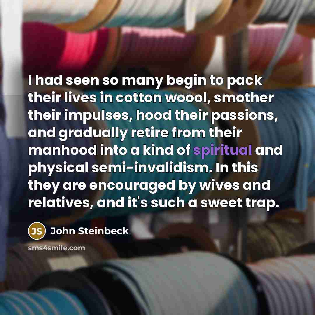 “I had seen so many begin to pack their lives in cotton woool, smother their impulses, hood their passions, and gradually retire from their manhood into a kind of spiritual and physical semi-invalidism. In this they are encouraged by wives and relatives, and it's such a sweet trap.” quote by John Steinbeck