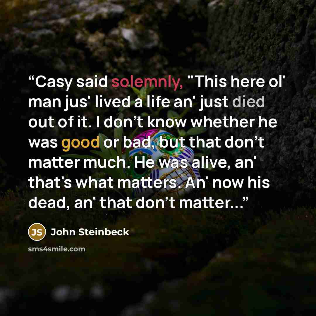 “Casy said solemnly, "This here ol' man jus' lived a life an' just died out of it. I don't know whether he was good or bad, but that don't matter much. He was alive, an' that's what matters. An' now his dead, an' that don't matter...” quote by John Steinbeck