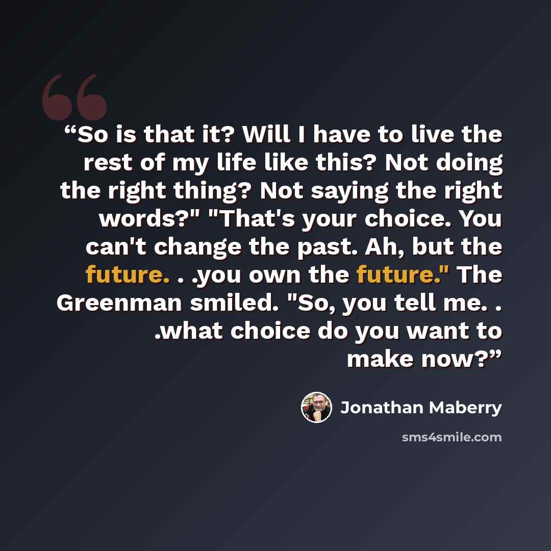 “So is that it? Will I have to live the rest of my life like this? Not doing the right thing? Not saying the right words?" "That's your choice. You can't change the past. Ah, but the future. . .you own the future." The Greenman smiled. "So, you tell me. . .what choice do you want to make now?” quote by Jonathan Maberry