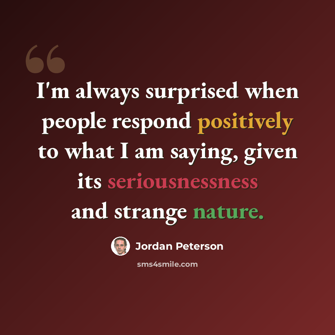 “I'm always surprised when people respond positively to what I am saying, given its seriousnessness and strange nature.” quote by Jordan Peterson