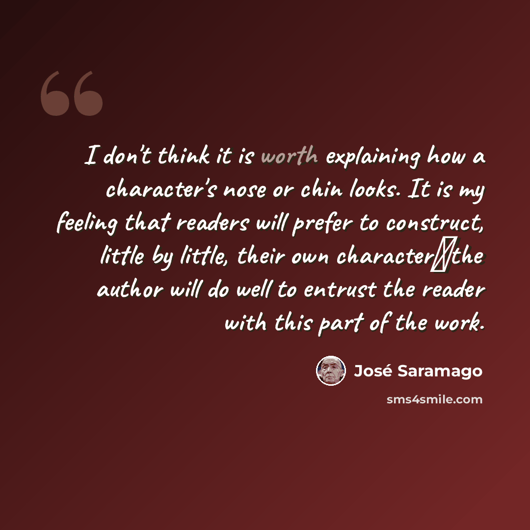“I don't think it is worth explaining how a character's nose or chin looks. It is my feeling that readers will prefer to construct, little by little, their own characterthe author will do well to entrust the reader with this part of the work.” quote by Jose Saramago