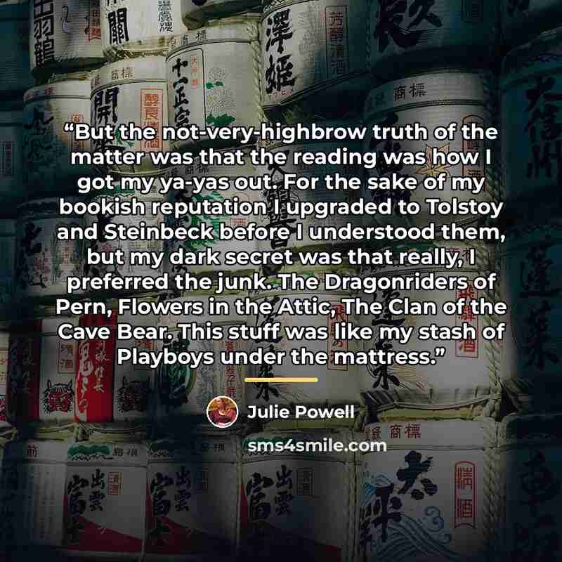 “But the not-very-highbrow truth of the matter was that the reading was how I got my ya-yas out. For the sake of my bookish reputation I upgraded to Tolstoy and Steinbeck before I understood them, but my dark secret was that really, I preferred the junk. The Dragonriders of Pern, Flowers in the…” quote by Julie Powell