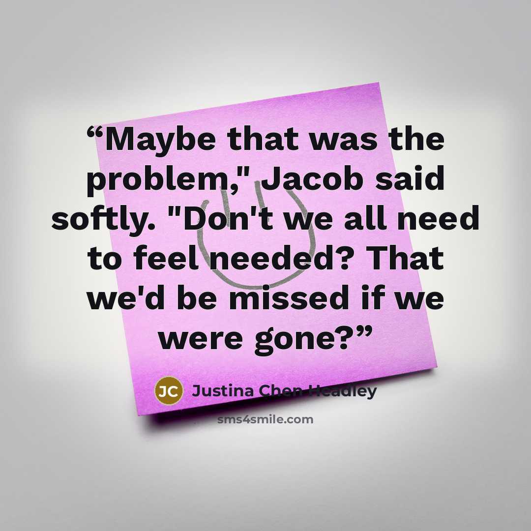“Maybe that was the problem," Jacob said softly. "Don't we all need to feel needed? That we'd be missed if we were gone?” quote by Justina Chen Headley