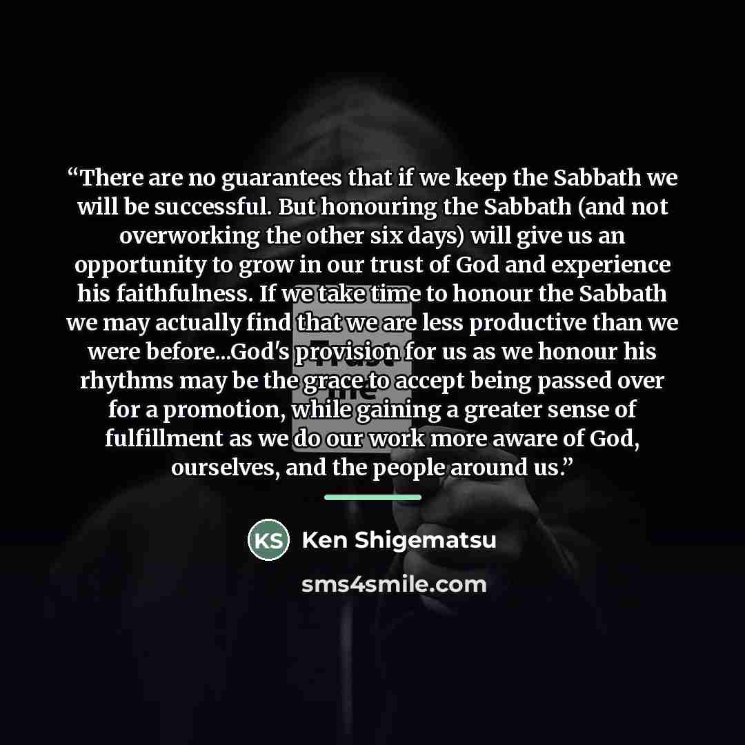 “There are no guarantees that if we keep the Sabbath we will be successful. But honouring the Sabbath (and not overworking the other six days) will give us an opportunity to grow in our trust of God and experience his faithfulness. If we take time to honour the Sabbath we may actually find that we…” quote by Ken Shigematsu