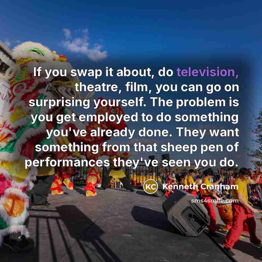 “If you swap it about, do television, theatre, film, you can go on surprising yourself. The problem is you get employed to do something you've already done. They want something from that sheep pen of performances they've seen you do.” quote by Kenneth Cranham