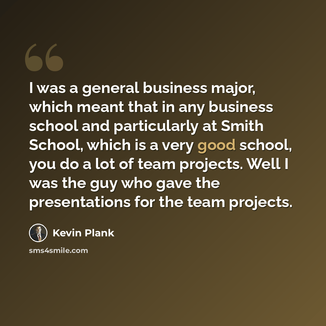 “I was a general business major, which meant that in any business school and particularly at Smith School, which is a very good school, you do a lot of team projects. Well I was the guy who gave the presentations for the team projects.” quote by Kevin Plank