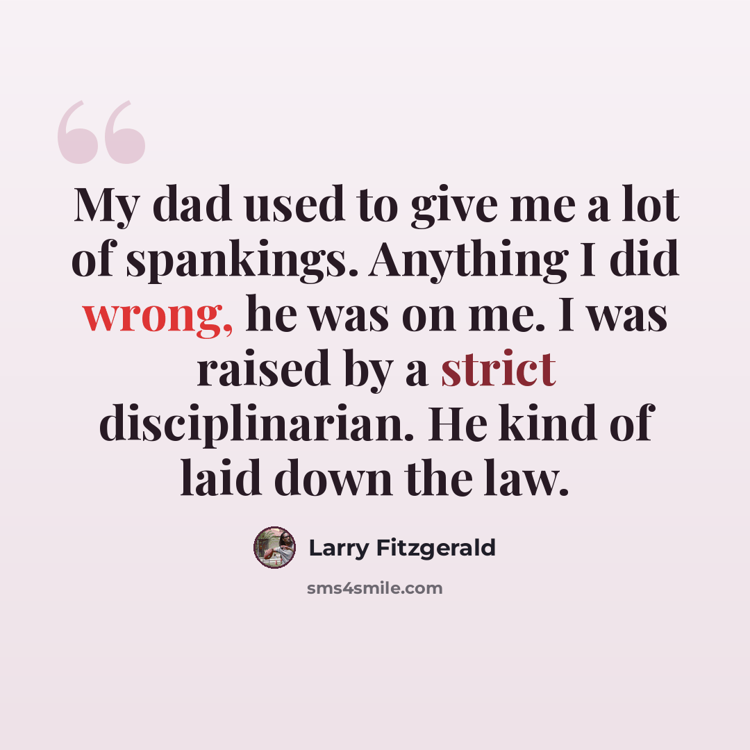 “My dad used to give me a lot of spankings. Anything I did wrong, he was on me. I was raised by a strict disciplinarian. He kind of laid down the law.” quote by Larry Fitzgerald