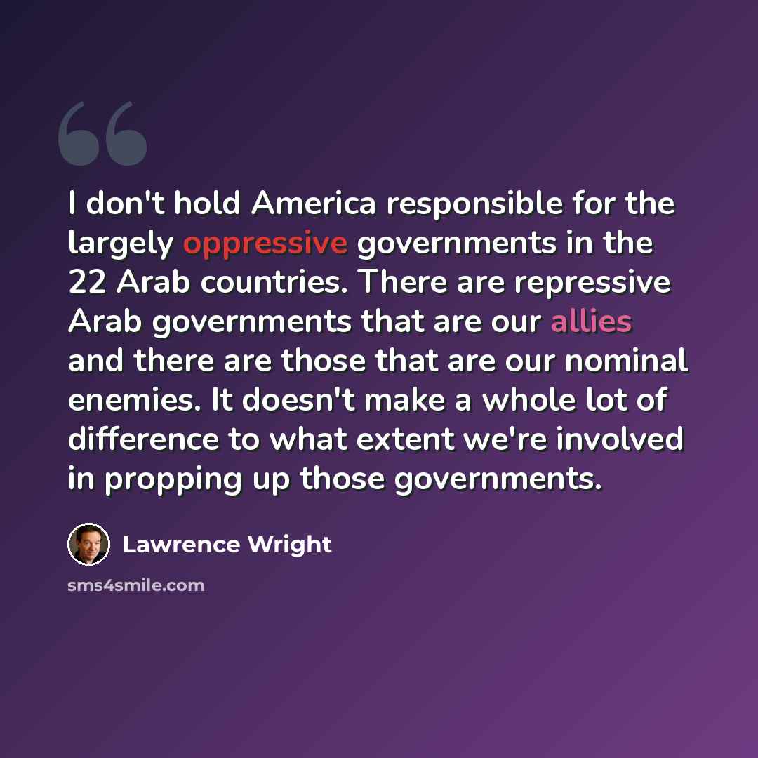 “I don't hold America responsible for the largely oppressive governments in the 22 Arab countries. There are repressive Arab governments that are our allies and there are those that are our nominal enemies. It doesn't make a whole lot of difference to what extent we're involved in propping up those…” quote by Lawrence Wright