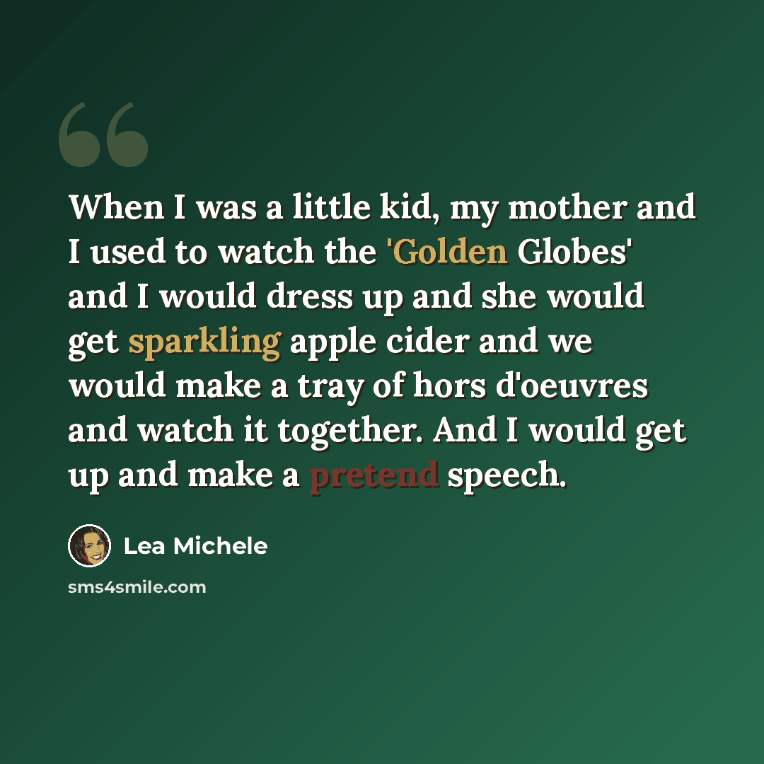 “When I was a little kid, my mother and I used to watch the 'Golden Globes' and I would dress up and she would get sparkling apple cider and we would make a tray of hors d'oeuvres and watch it together. And I would get up and make a pretend speech.” quote by Lea Michele