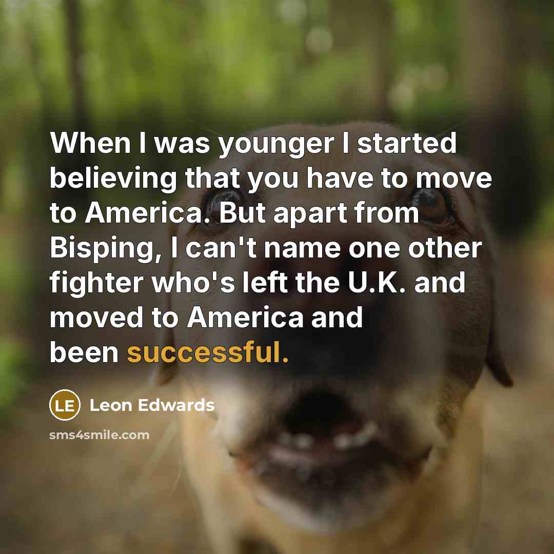 “When I was younger I started believing that you have to move to America. But apart from Bisping, I can't name one other fighter who's left the U.K. and moved to America and been successful.” quote by Leon Edwards