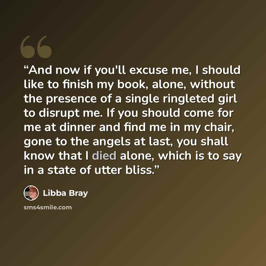 “And now if you'll excuse me, I should like to finish my book, alone, without the presence of a single ringleted girl to disrupt me. If you should come for me at dinner and find me in my chair, gone to the angels at last, you shall know that I died alone, which is to say in a state of utter bliss.” quote by Libba Bray