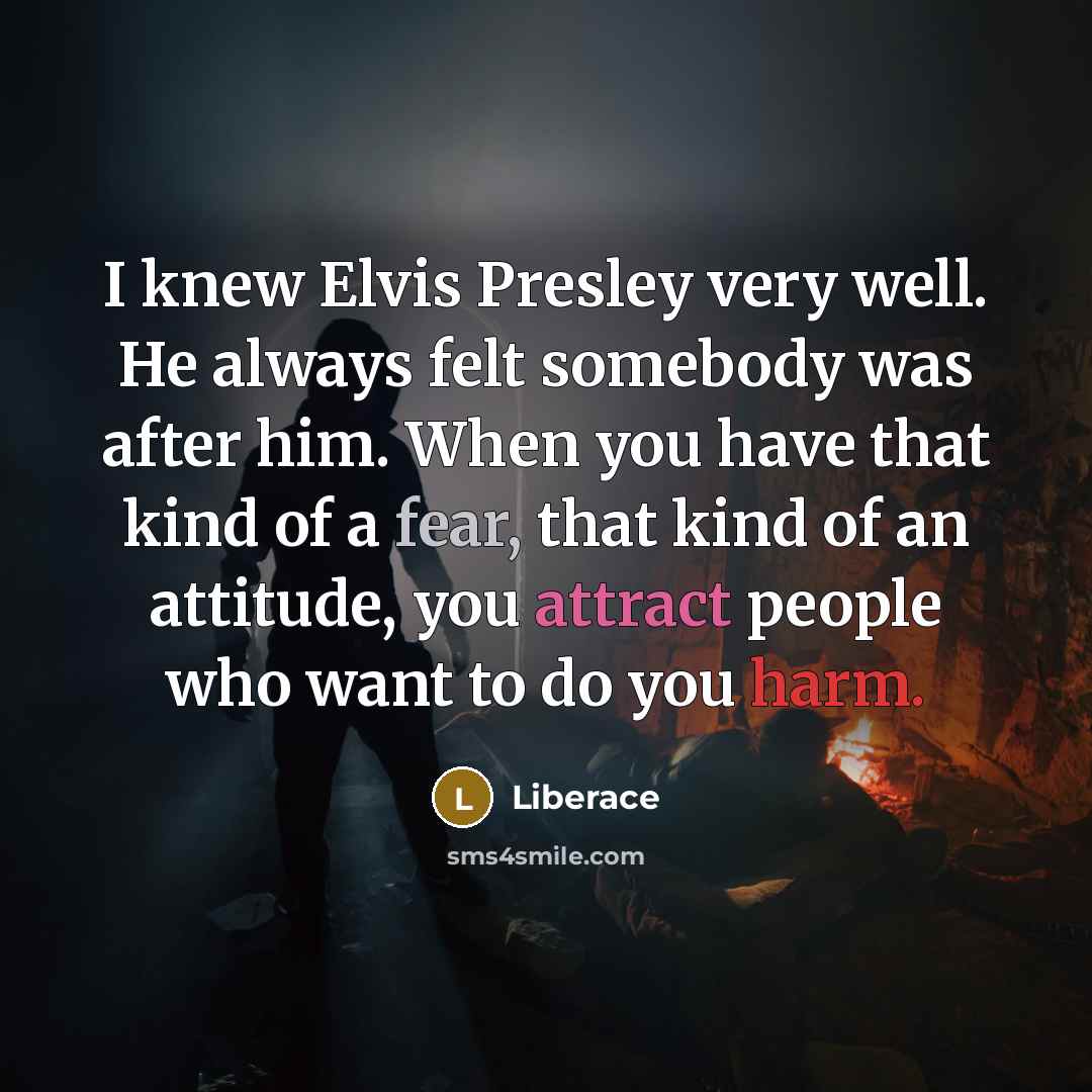“I knew Elvis Presley very well. He always felt somebody was after him. When you have that kind of a fear, that kind of an attitude, you attract people who want to do you harm.” quote by Liberace