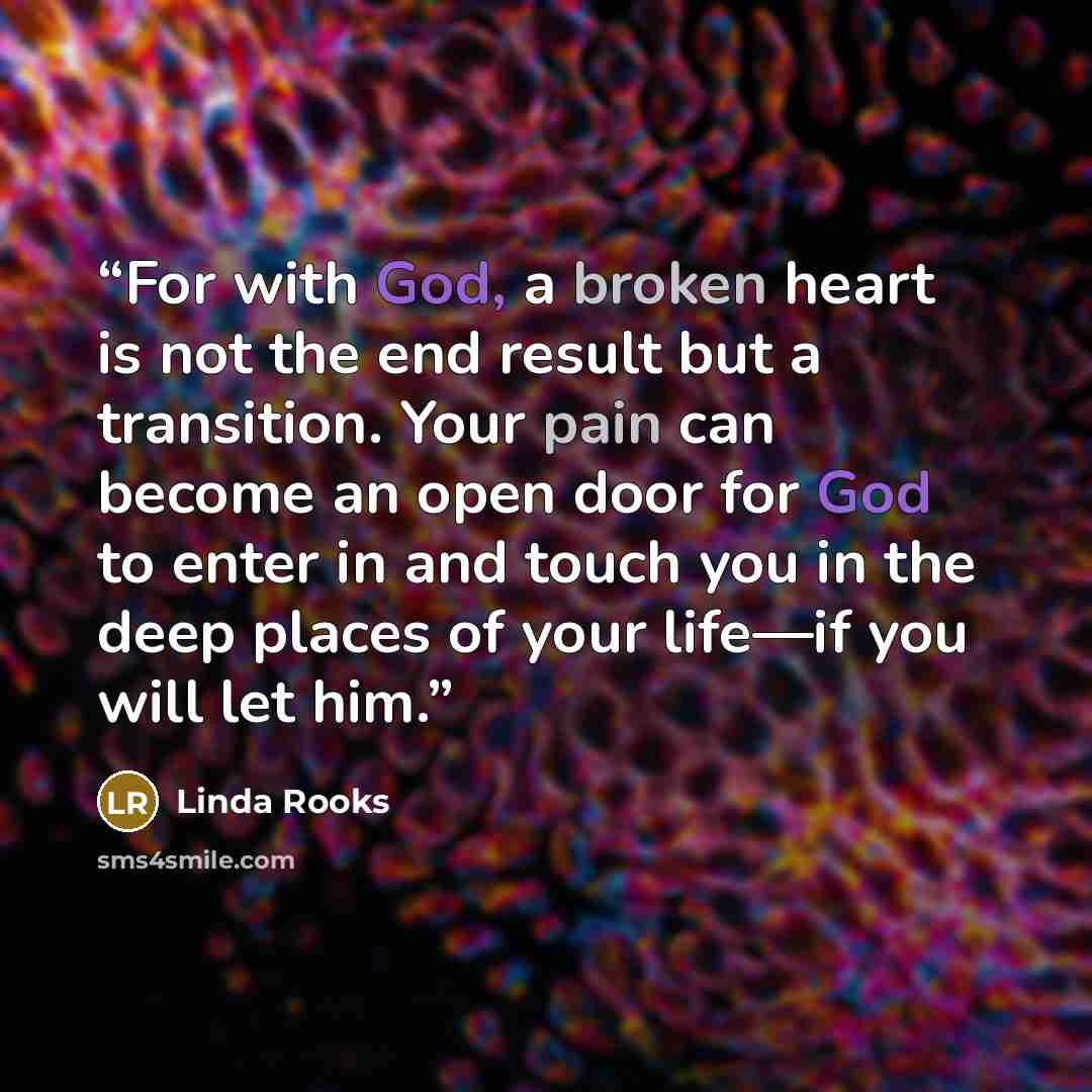 “For with God, a broken heart is not the end result but a transition. Your pain can become an open door for God to enter in and touch you in the deep places of your life—if you will let him.” quote by Linda Rooks