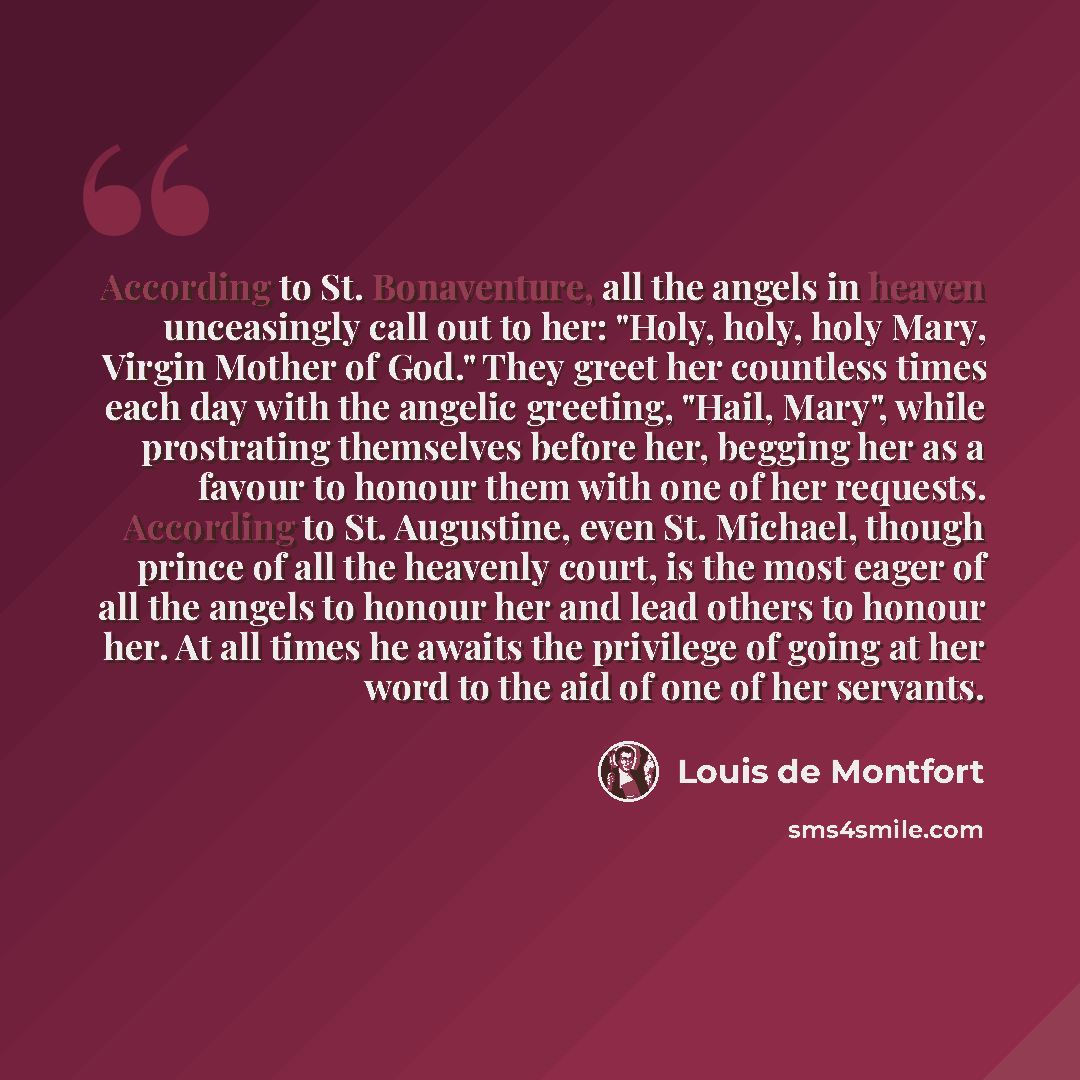 “According to St. Bonaventure, all the angels in heaven unceasingly call out to her: "Holy, holy, holy Mary, Virgin Mother of God." They greet her countless times each day with the angelic greeting, "Hail, Mary", while prostrating themselves before her, begging her as a favour to honour them with…” quote by Louis de Montfort