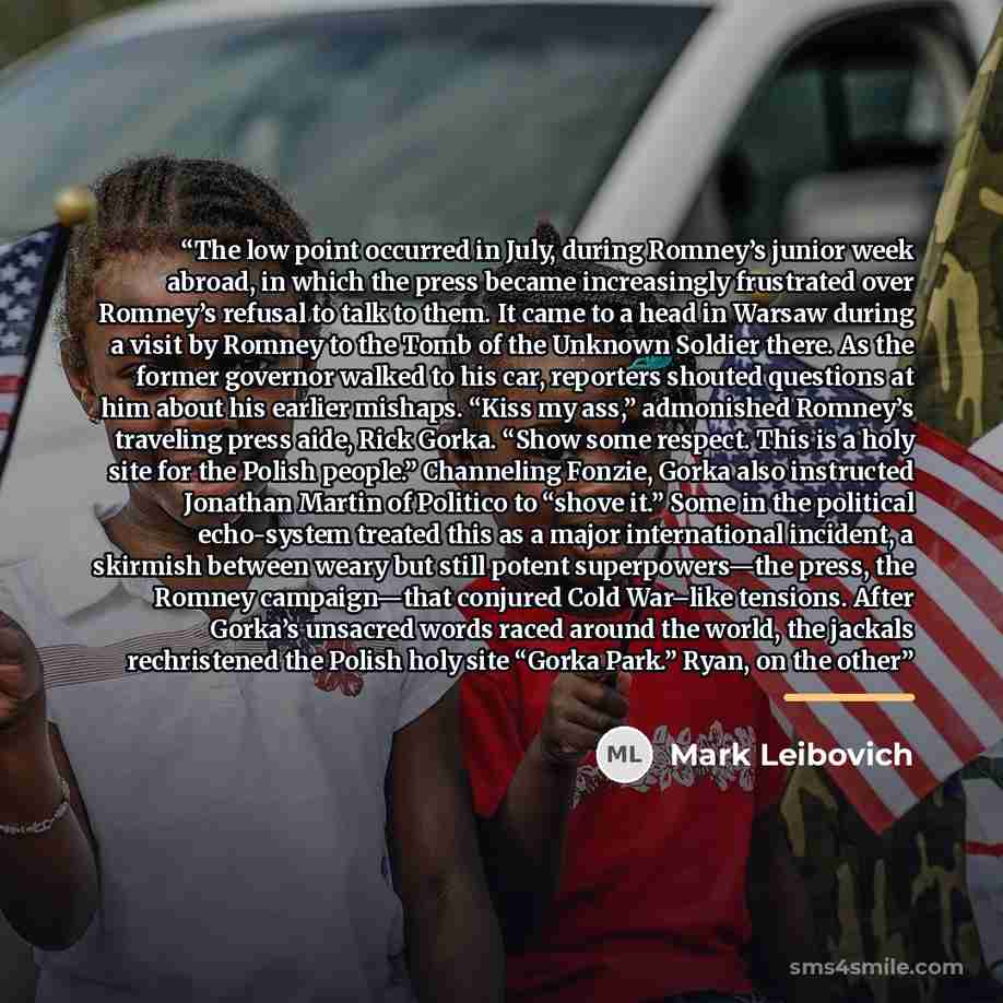 “The low point occurred in July, during Romney’s junior week abroad, in which the press became increasingly frustrated over Romney’s refusal to talk to them. It came to a head in Warsaw during a visit by Romney to the Tomb of the Unknown Soldier there. As the former governor walked to his car…” quote by Mark Leibovich
