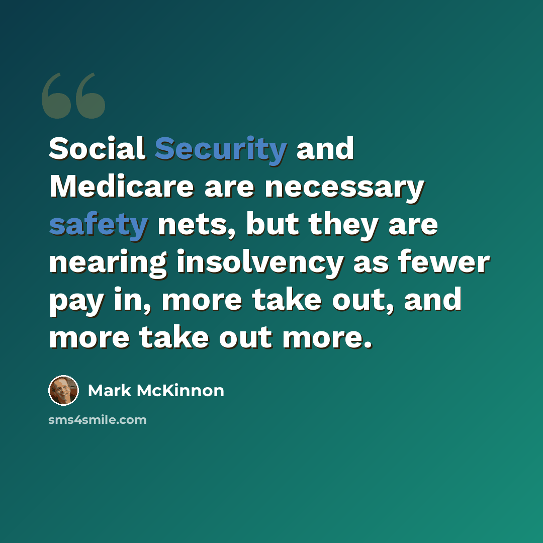 “Social Security and Medicare are necessary safety nets, but they are nearing insolvency as fewer pay in, more take out, and more take out more.” quote by Mark McKinnon
