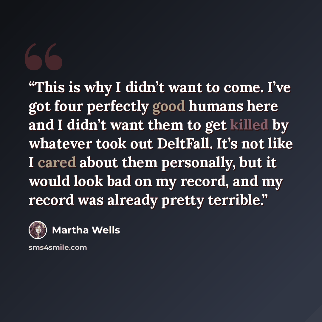 “This is why I didn’t want to come. I’ve got four perfectly good humans here and I didn’t want them to get killed by whatever took out DeltFall. It’s not like I cared about them personally, but it would look bad on my record, and my record was already pretty terrible.” quote by Martha Wells
