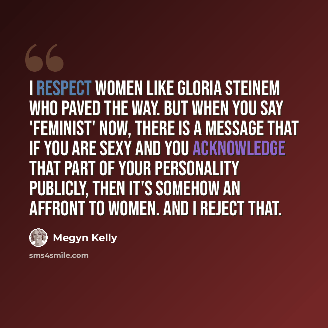 “I respect women like Gloria Steinem who paved the way. But when you say 'feminist' now, there is a message that if you are sexy and you acknowledge that part of your personality publicly, then it's somehow an affront to women. And I reject that.” quote by Megyn Kelly