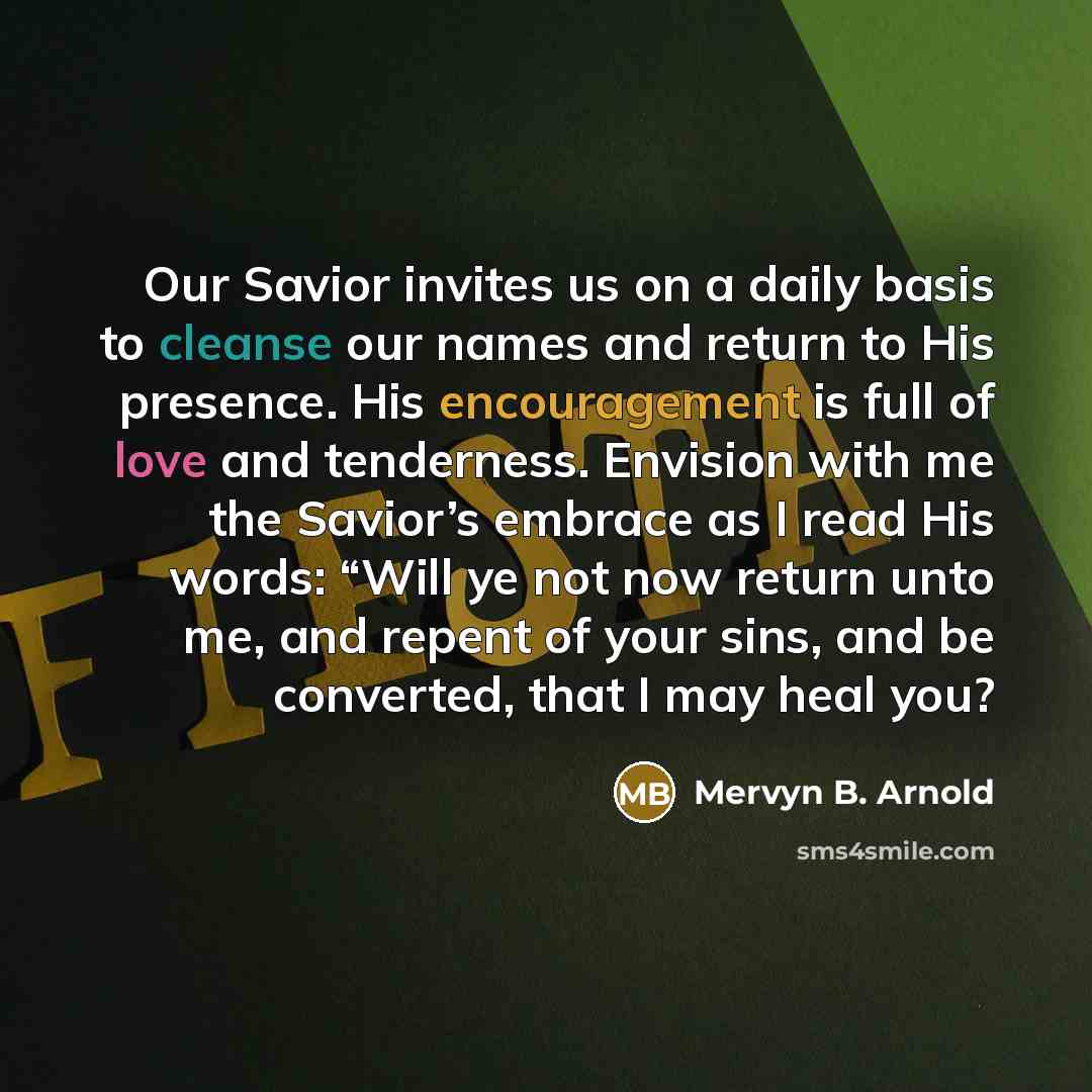 “Our Savior invites us on a daily basis to cleanse our names and return to His presence. His encouragement is full of love and tenderness. Envision with me the Savior’s embrace as I read His words: “Will ye not now return unto me, and repent of your sins, and be converted, that I may heal you?” quote by Mervyn B. Arnold